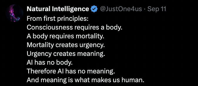 Post by Natural Intelligence: From first principles: Consciousness requires a body. A body requires mortality. Mortality creates urgency. Urgency creates meaning. AI has no body. Therefore AI has no meaning. And meaning is what makes us human.